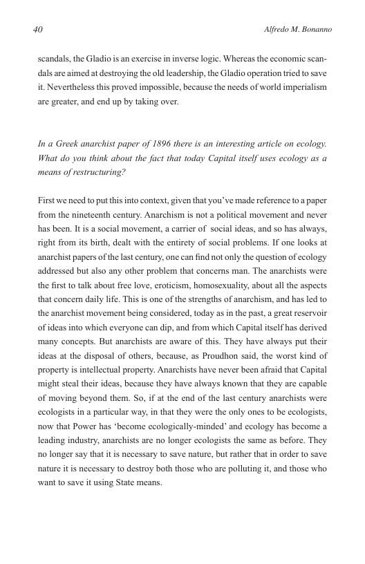 a0 Alfredo M. Bonanno  scandals, the Gladio s an exercise in inverse logic. Whereas the economic scan- dals are aimed at destroying the old leadership, the Gladio operation tried to save it. Nevertheless this proved impossible, because the needs of world imperialism  are greater, and end up by taking over.  Ina Greek anarchist paper of 1896 there is an interesting artcle on ecology: What do you think about the fact that today Capital tself uses ecology as a means of restructuring?  First we need to put this into context, given that you’ve made reference to a paper from the nincteenth century. Anarchism is not a political movement and never has been. It is a social movement, a carrier of social ideas, and so has always, right from its birth, dealt with the entirety of social problems. If one looks at anarchist papers of the last century, one can find not only the question of ecology addressed but also any other problem that concerns man. The anarchists were the first 1o talk about free love, eroticism, homosexuality, about all the aspects that concern daily life. Thi  one of the strengths of anarchism, and has led to the anarchist movement being considered, today as in the past,a great reservoir ofideas into which everyone can dip, and from which Capital tself has derived many concepts. But anarchists are aware of this. They have always put their ideas at the disposal of others, because, as Proudhon said, the worst kind of property is intellectual property. Anarchists have never ben affaid that Capital ‘might steal their ideas, because they have always known that they are capable of moving beyond them. So, if at the end of the last century anarchists were  ecologists in a particular way, in that they were the only ones to be ccologists,  now that Power has *become ecologically-minded” and ccology has become a leading industry, anarchists are no longer ecologists the same as before. They o longer say that it is necessary to save nature, but rather that in order to save nature it is necessary to destroy both those who are polluting it, and those who want to save it using State means. 